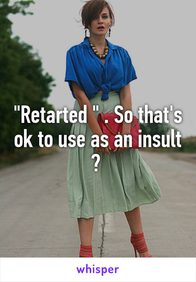 "Retarted " . So that's ok to use as an insult ? 