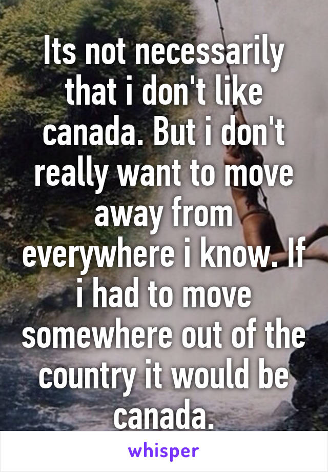 Its not necessarily that i don't like canada. But i don't really want to move away from everywhere i know. If i had to move somewhere out of the country it would be canada.