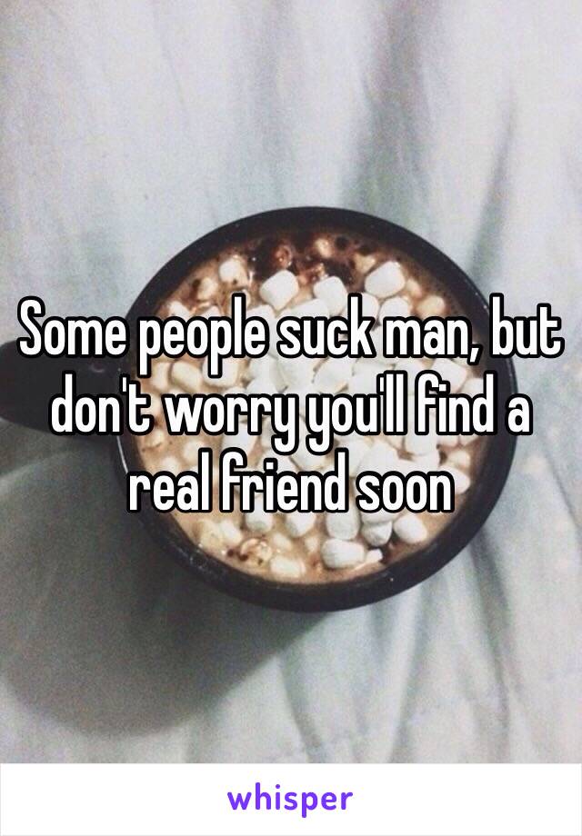 Some people suck man, but don't worry you'll find a real friend soon 