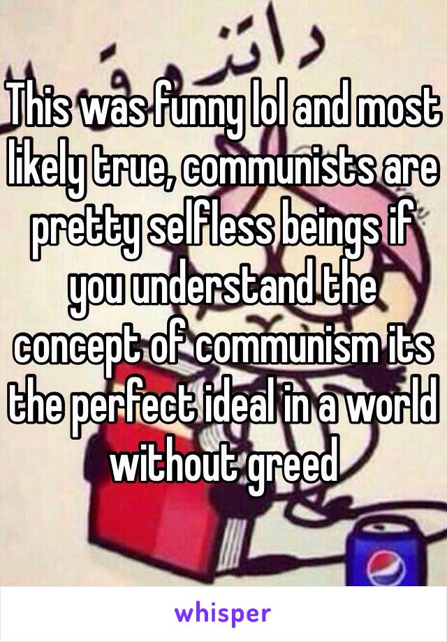 This was funny lol and most likely true, communists are pretty selfless beings if you understand the concept of communism its the perfect ideal in a world without greed