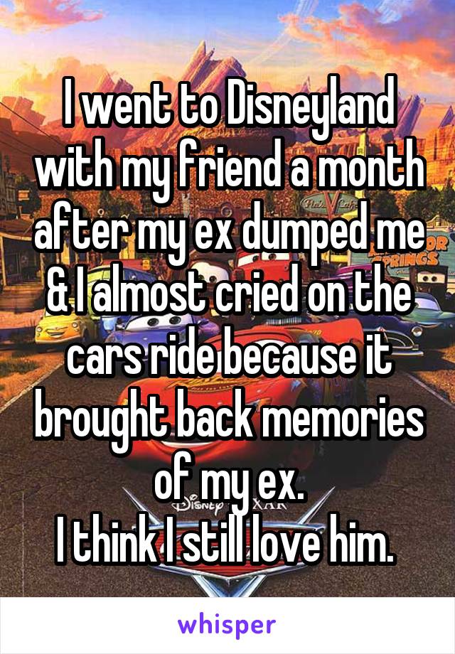 I went to Disneyland with my friend a month after my ex dumped me & I almost cried on the cars ride because it brought back memories of my ex.
I think I still love him. 