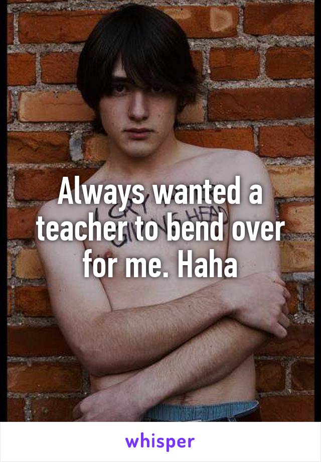 Always wanted a teacher to bend over for me. Haha