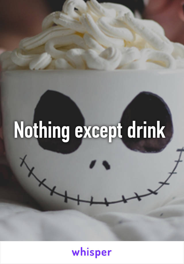 Nothing except drink 