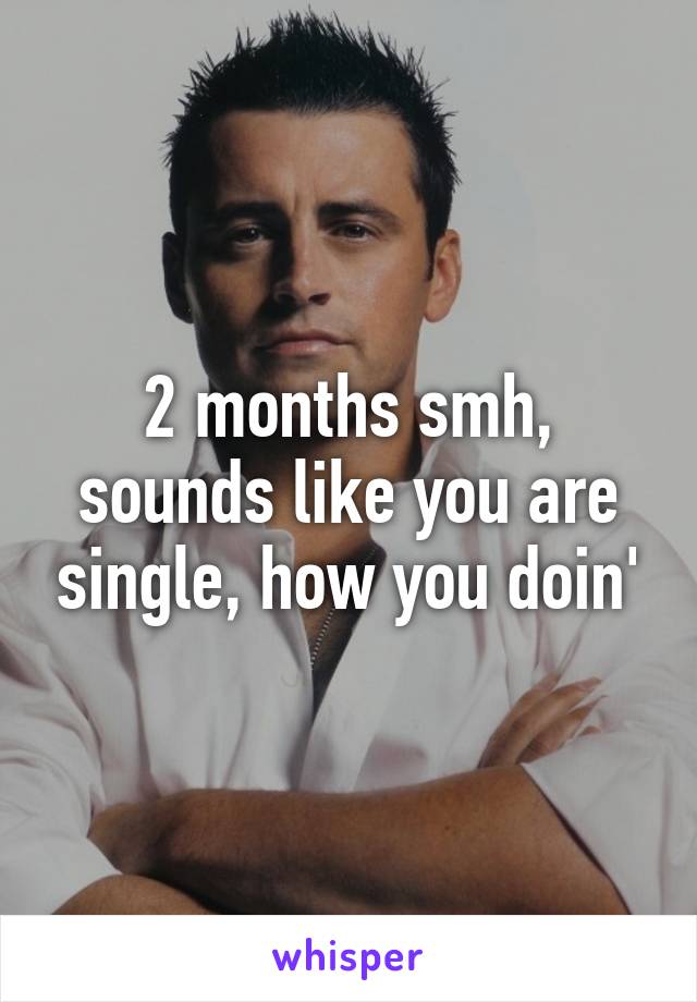 2 months smh, sounds like you are single, how you doin'