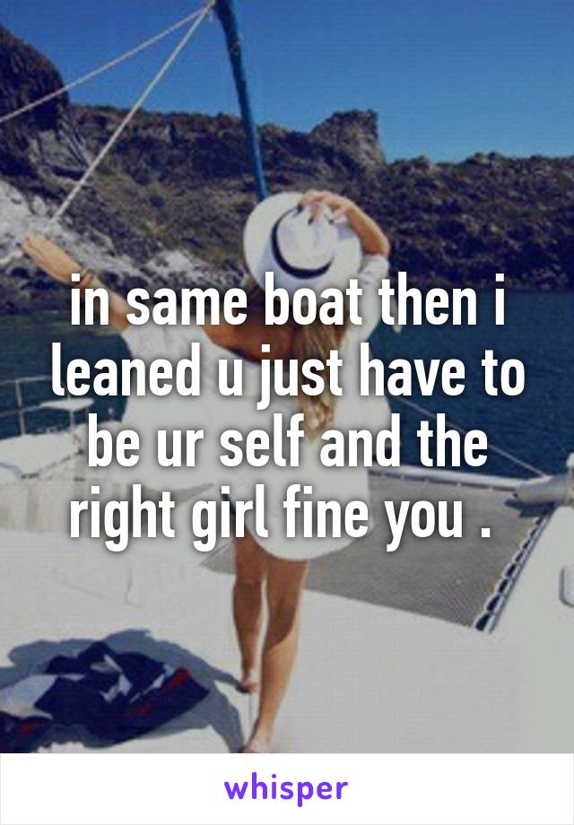 in same boat then i leaned u just have to be ur self and the right girl fine you . 