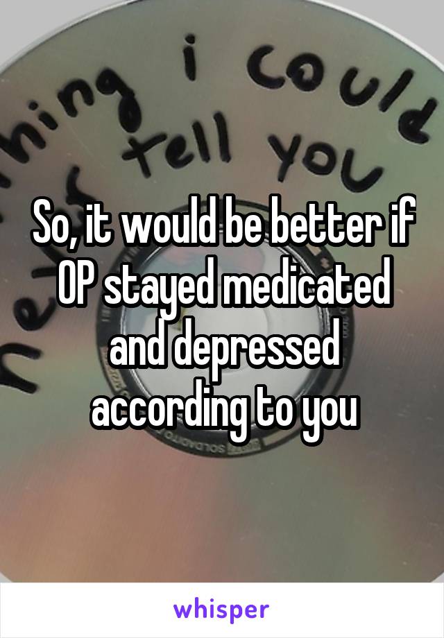 So, it would be better if OP stayed medicated and depressed according to you