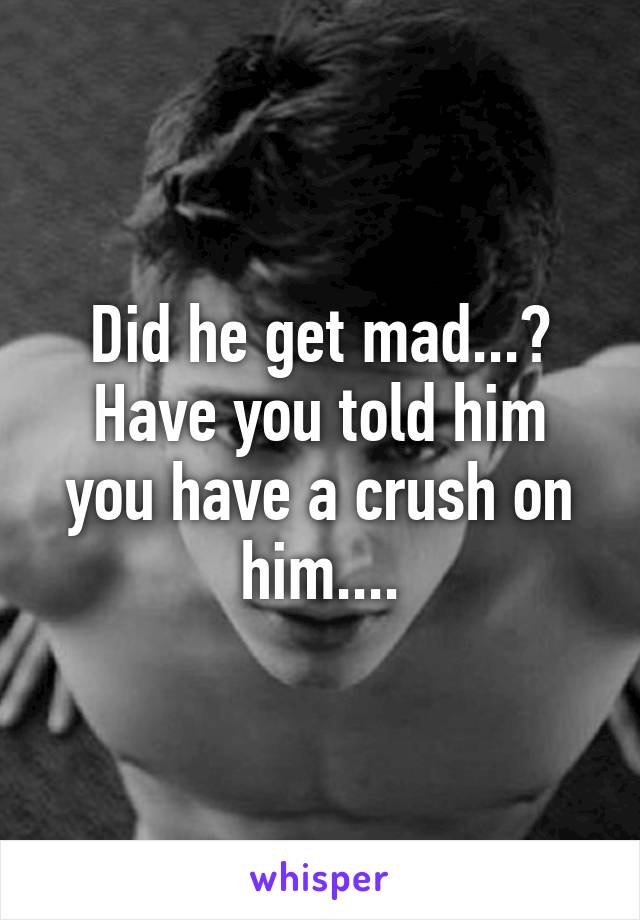 Did he get mad...? Have you told him you have a crush on him....