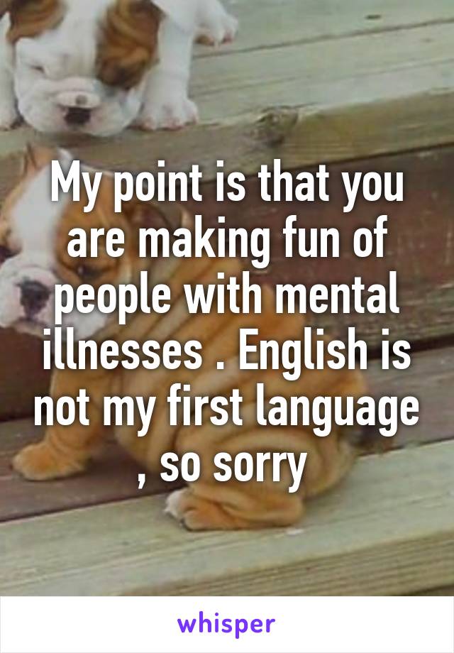 My point is that you are making fun of people with mental illnesses . English is not my first language , so sorry 