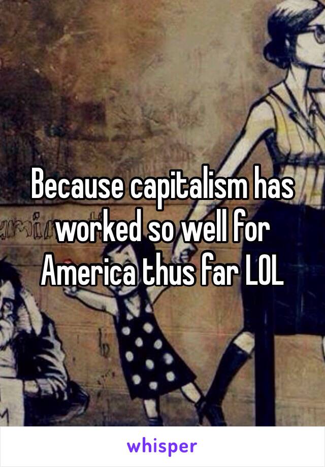 Because capitalism has worked so well for America thus far LOL