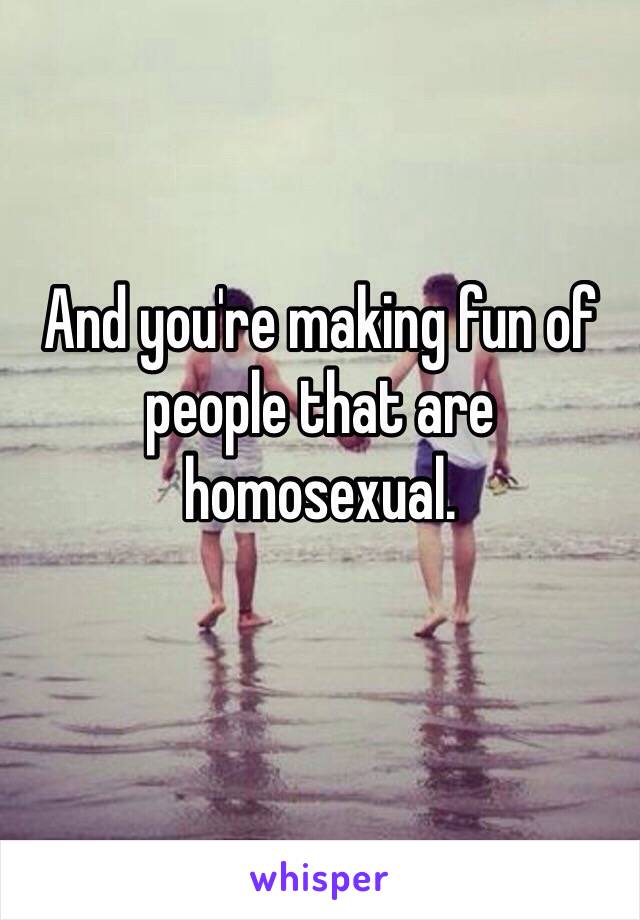 And you're making fun of people that are homosexual. 
