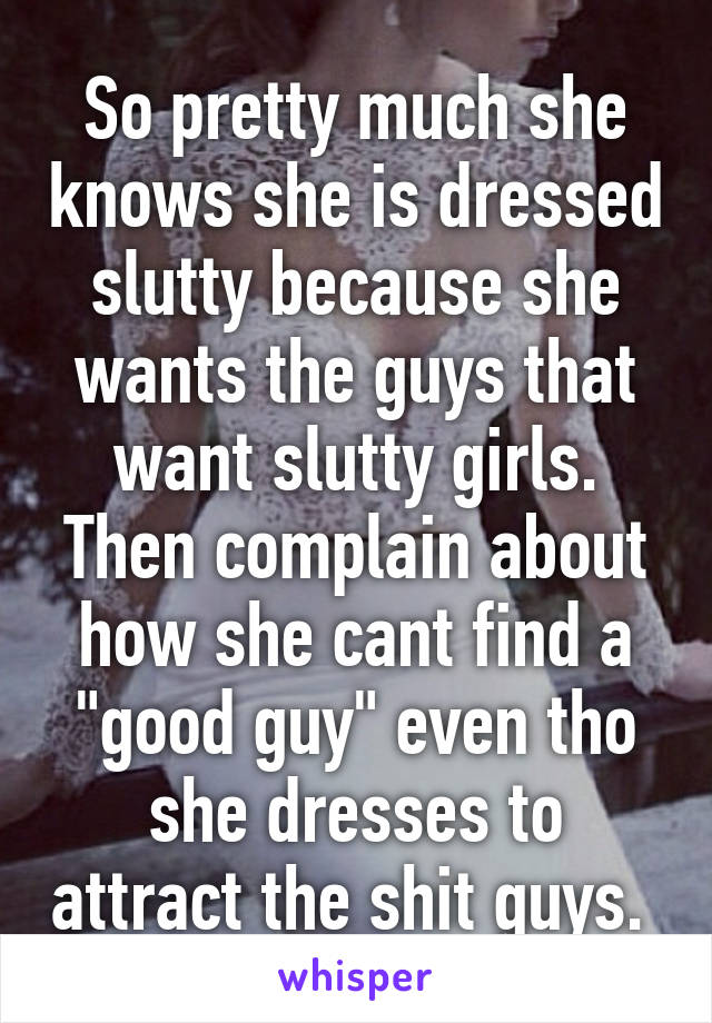 So pretty much she knows she is dressed slutty because she wants the guys that want slutty girls. Then complain about how she cant find a "good guy" even tho she dresses to attract the shit guys. 