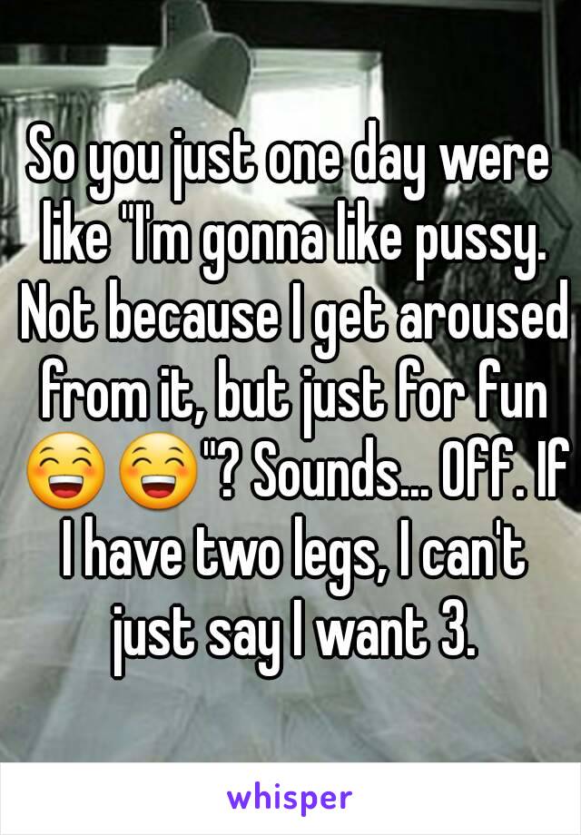 So you just one day were like "I'm gonna like pussy. Not because I get aroused from it, but just for fun 😁😁"? Sounds... Off. If I have two legs, I can't just say I want 3.