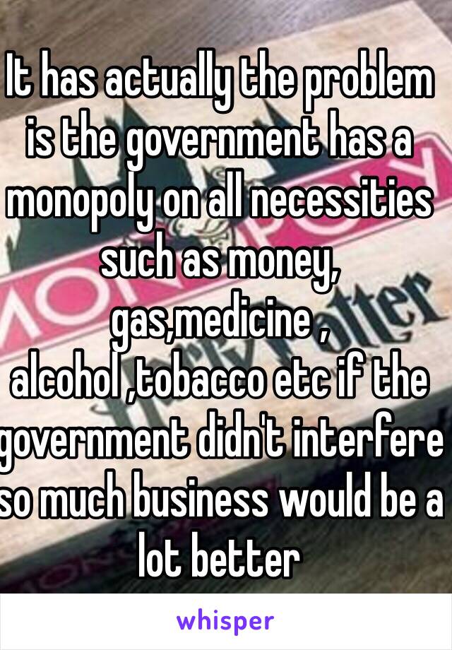 It has actually the problem is the government has a monopoly on all necessities such as money, gas,medicine , alcohol ,tobacco etc if the government didn't interfere so much business would be a lot better 