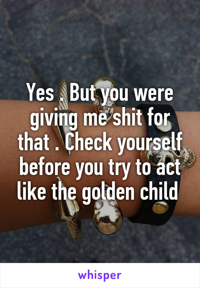 Yes . But you were giving me shit for that . Check yourself before you try to act like the golden child 