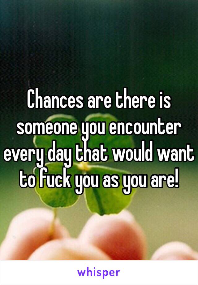 Chances are there is someone you encounter every day that would want to fuck you as you are!