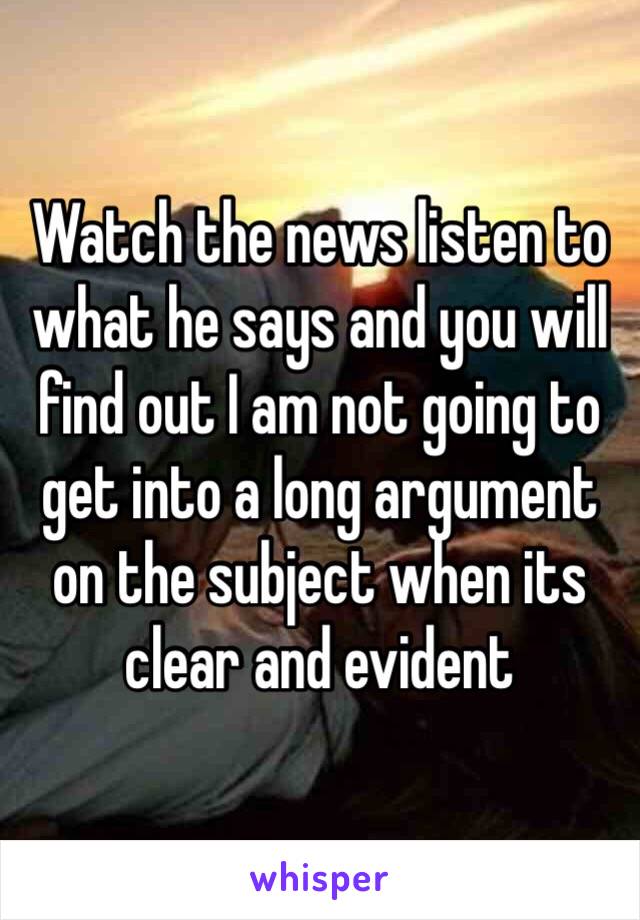 Watch the news listen to what he says and you will find out I am not going to get into a long argument on the subject when its clear and evident 