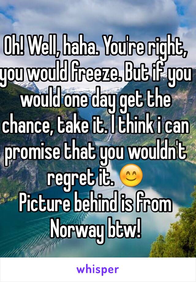 Oh! Well, haha. You're right, you would freeze. But if you would one day get the chance, take it. I think i can promise that you wouldn't regret it. 😊
Picture behind is from Norway btw! 