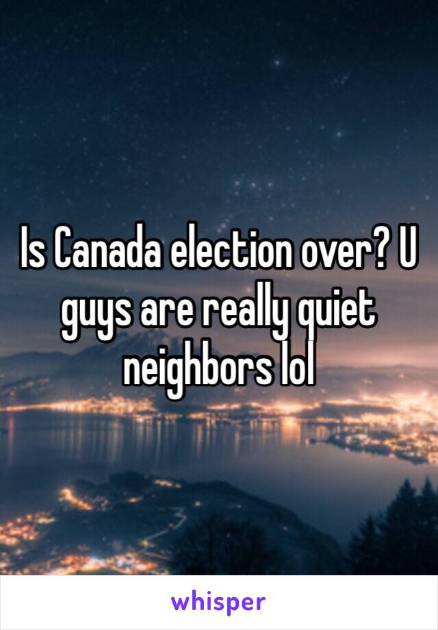 Is Canada election over? U guys are really quiet neighbors lol 