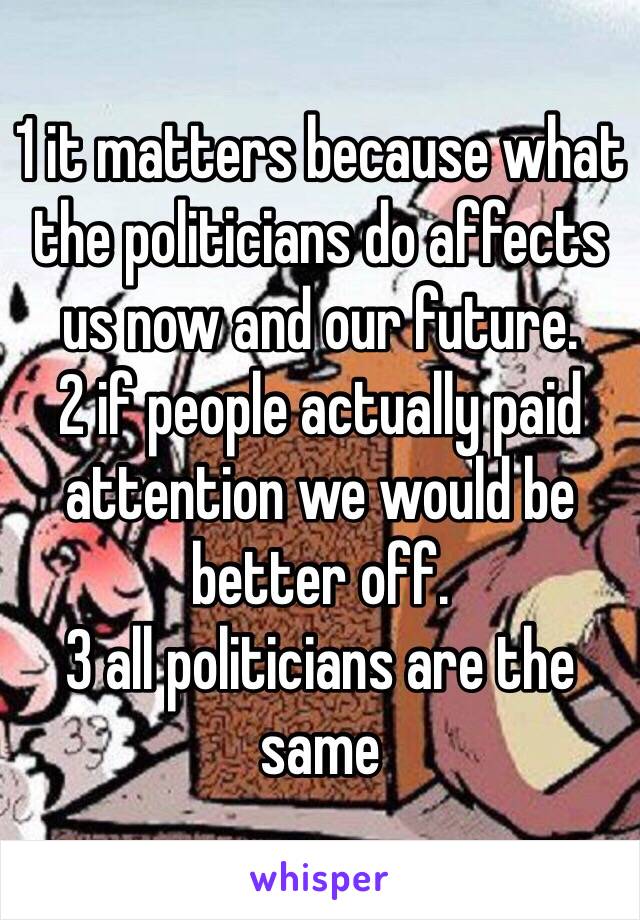 1 it matters because what the politicians do affects us now and our future.
2 if people actually paid attention we would be better off.
3 all politicians are the same 