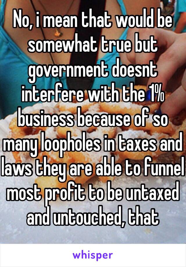 No, i mean that would be somewhat true but government doesnt interfere with the 1% business because of so many loopholes in taxes and laws they are able to funnel most profit to be untaxed and untouched, that