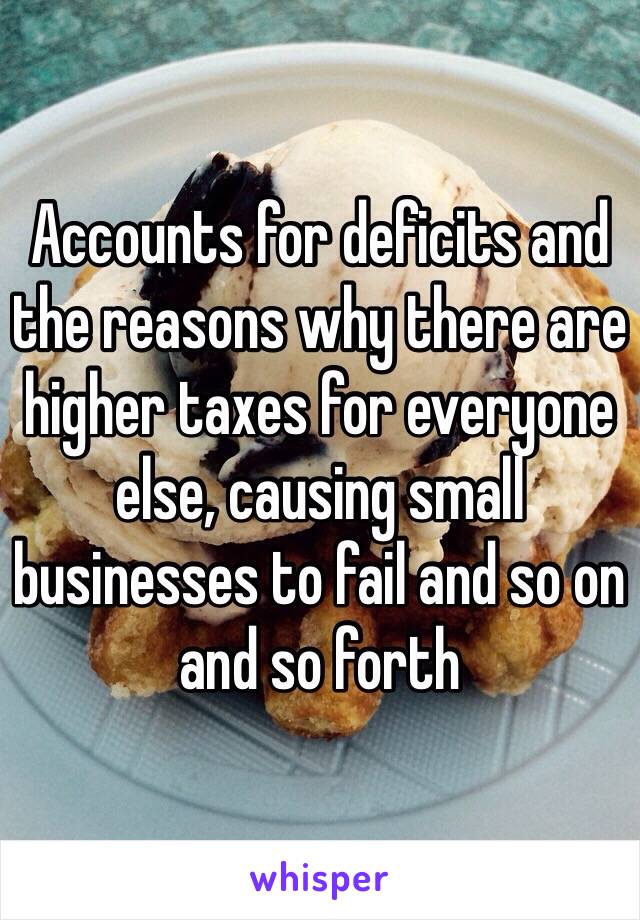 Accounts for deficits and the reasons why there are higher taxes for everyone else, causing small businesses to fail and so on and so forth