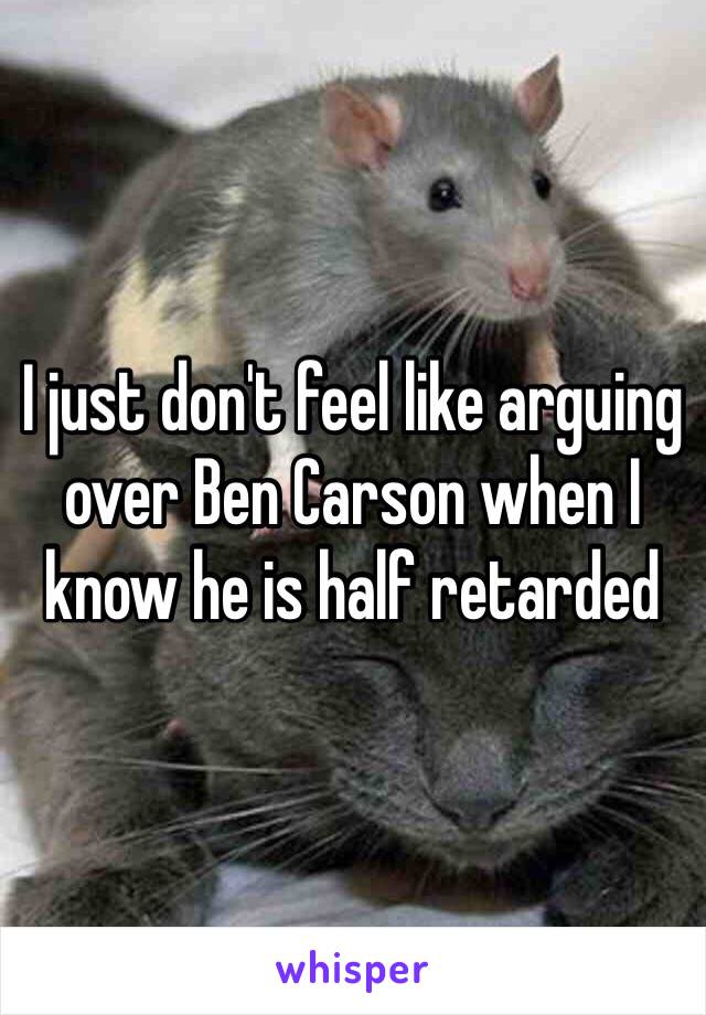 I just don't feel like arguing over Ben Carson when I know he is half retarded 