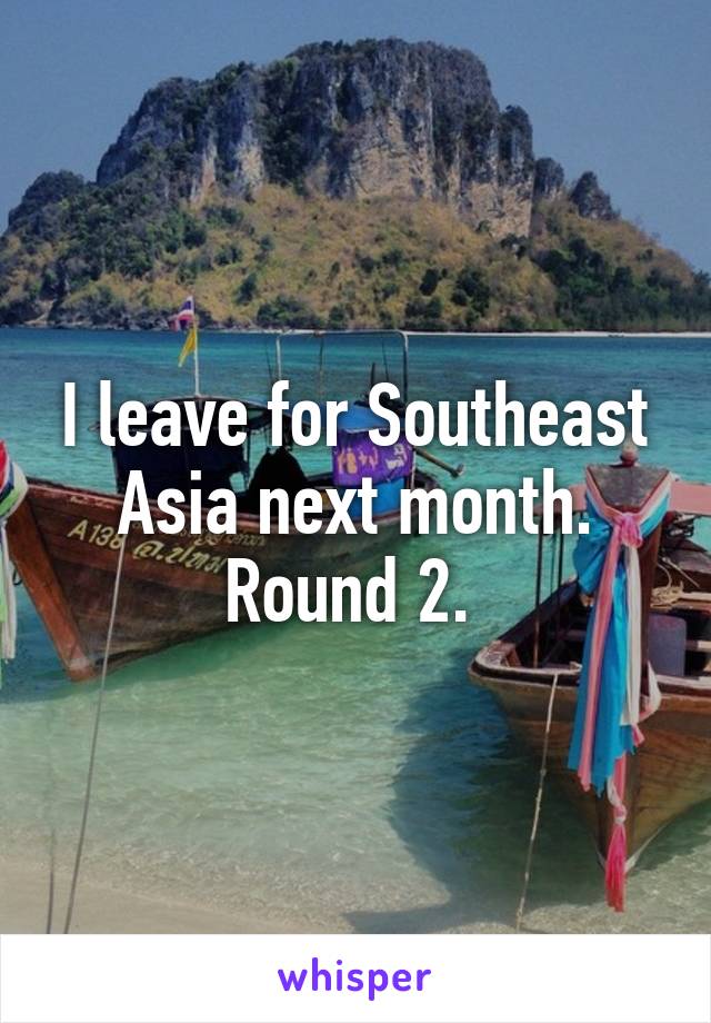 I leave for Southeast Asia next month. Round 2. 