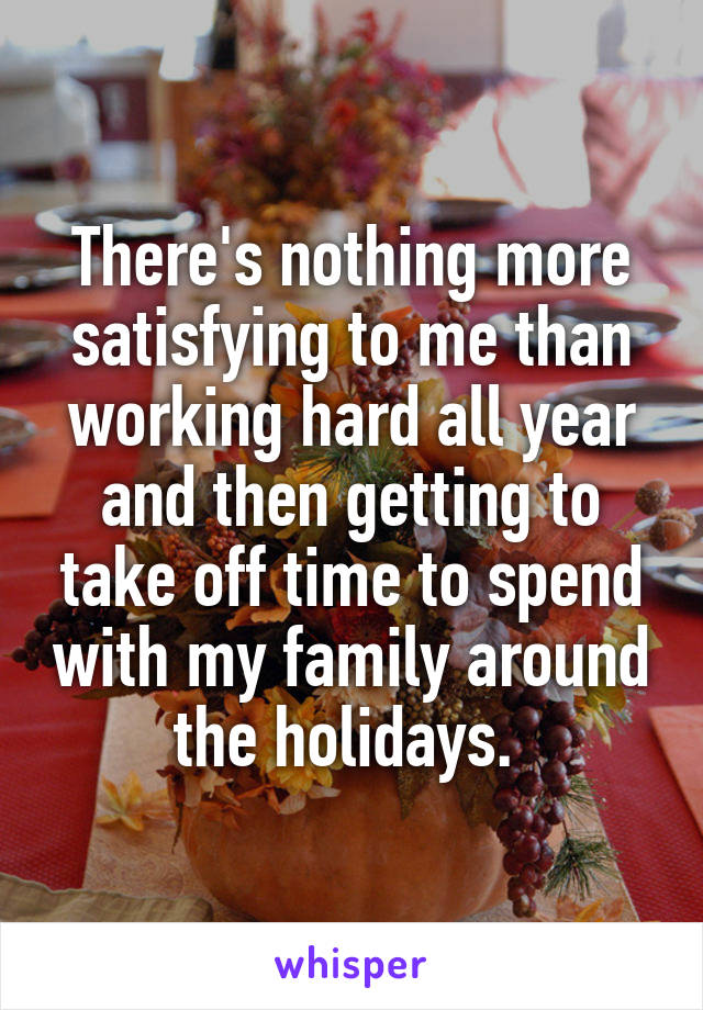 There's nothing more satisfying to me than working hard all year and then getting to take off time to spend with my family around the holidays. 