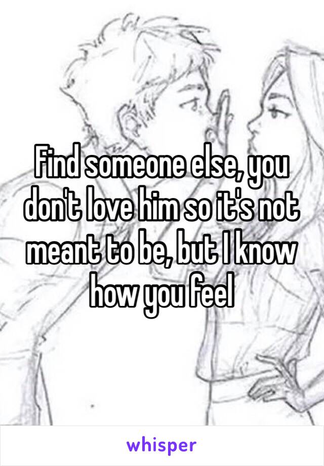 Find someone else, you don't love him so it's not meant to be, but I know how you feel