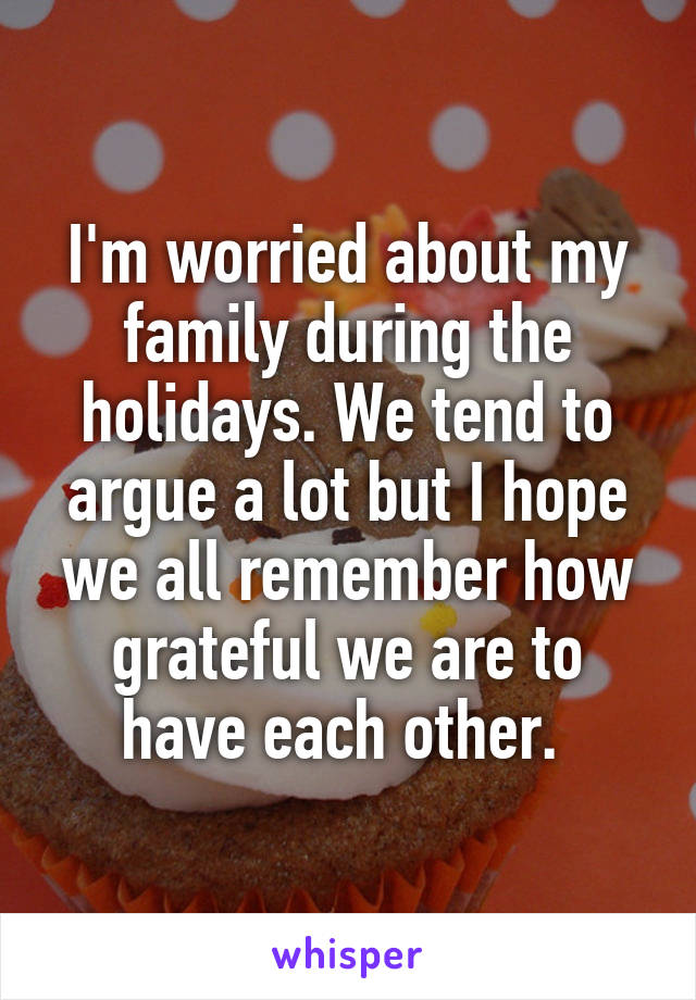 I'm worried about my family during the holidays. We tend to argue a lot but I hope we all remember how grateful we are to have each other. 