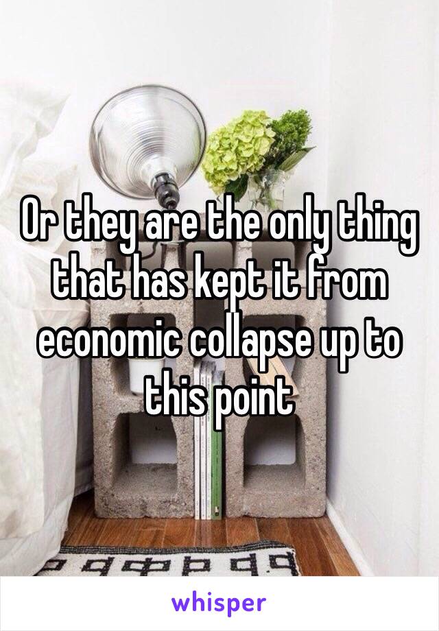 Or they are the only thing that has kept it from economic collapse up to this point