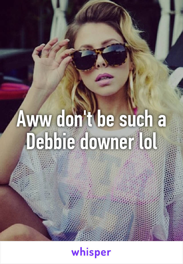 Aww don't be such a Debbie downer lol