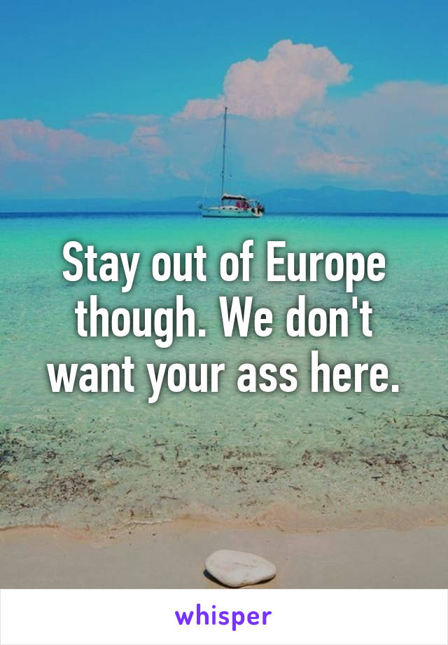 Stay out of Europe though. We don't want your ass here.