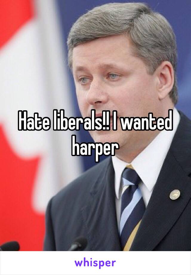 Hate liberals!! I wanted harper