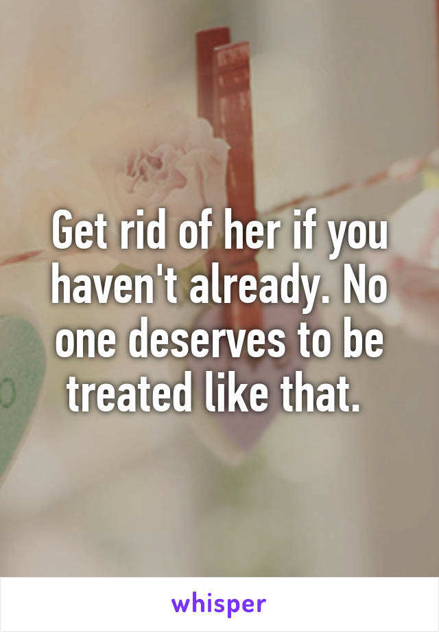 Get rid of her if you haven't already. No one deserves to be treated like that. 