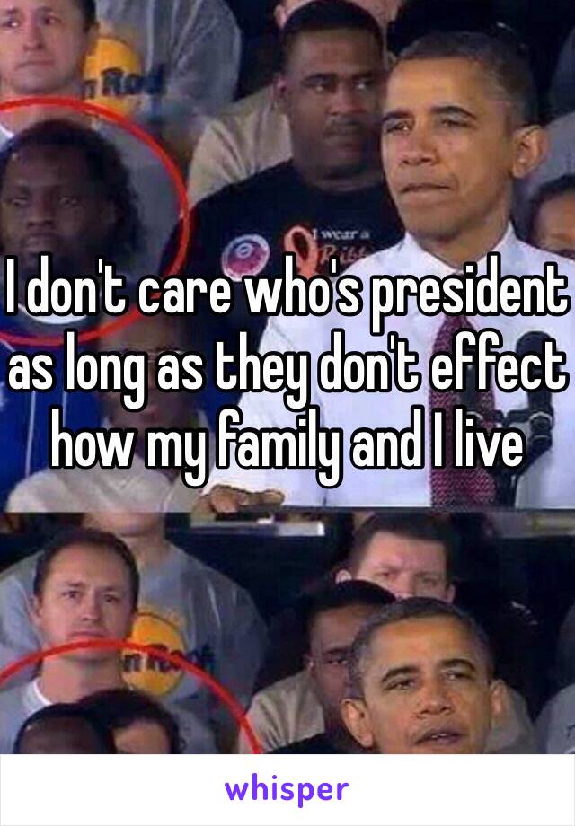 I don't care who's president as long as they don't effect how my family and I live