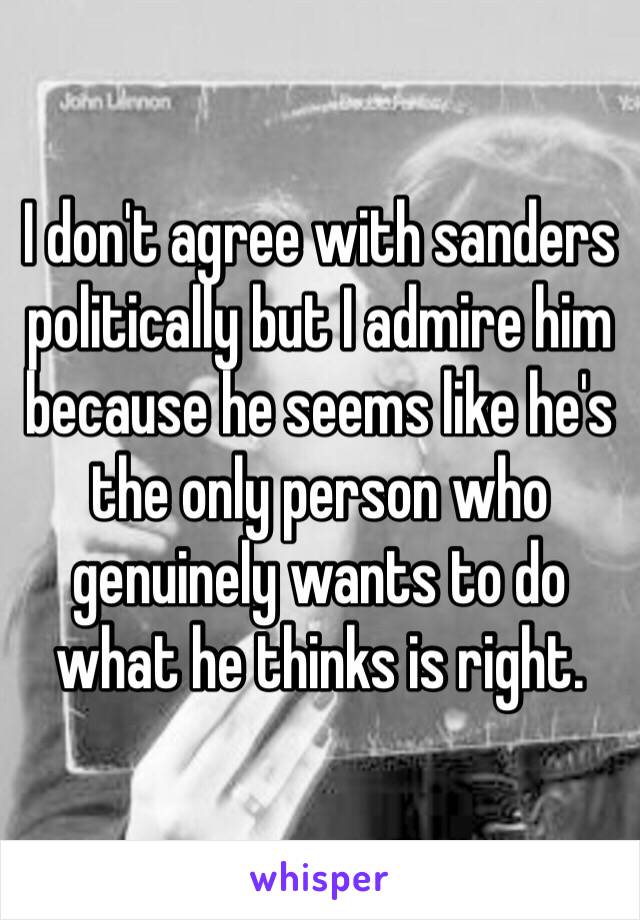 I don't agree with sanders politically but I admire him because he seems like he's the only person who genuinely wants to do what he thinks is right. 