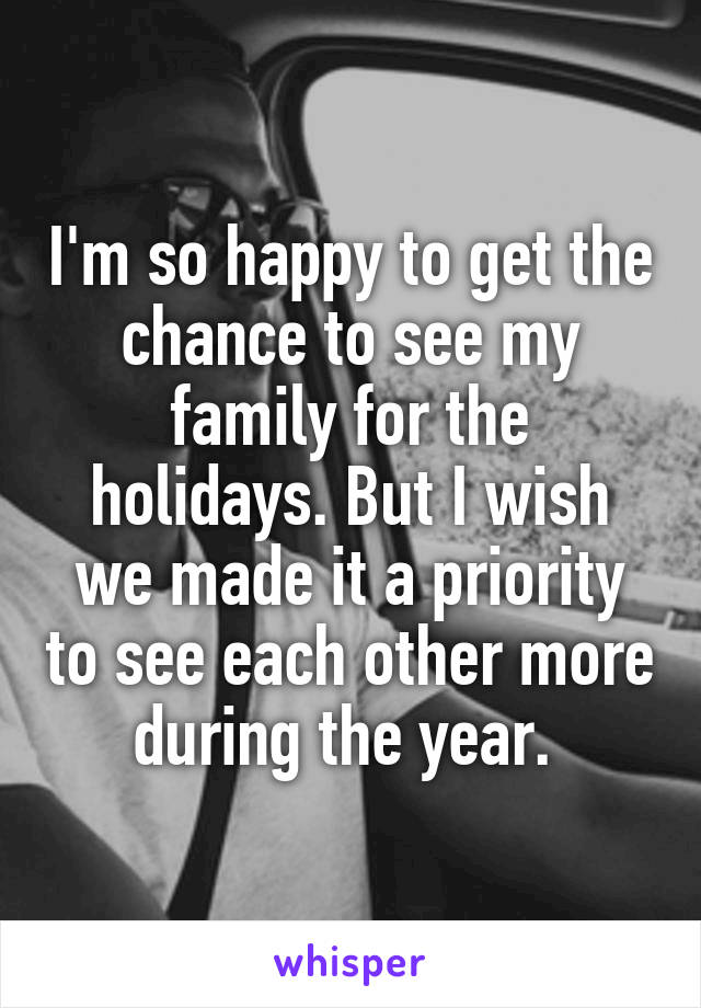 I'm so happy to get the chance to see my family for the holidays. But I wish we made it a priority to see each other more during the year. 