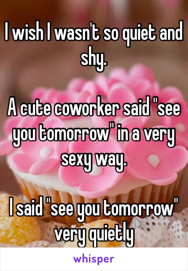 I wish I wasn't so quiet and shy.

A cute coworker said "see you tomorrow" in a very sexy way. 

I said "see you tomorrow" very quietly