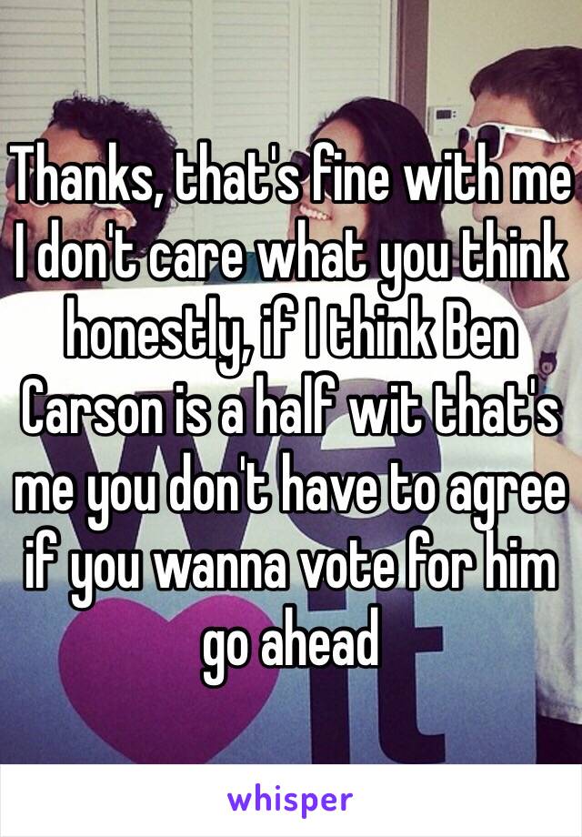 Thanks, that's fine with me I don't care what you think honestly, if I think Ben Carson is a half wit that's me you don't have to agree if you wanna vote for him go ahead 