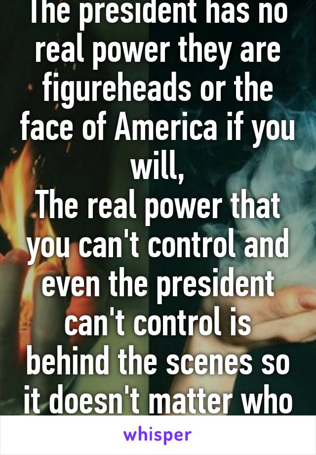 The president has no real power they are figureheads or the face of America if you will,
The real power that you can't control and even the president can't control is behind the scenes so it doesn't matter who 