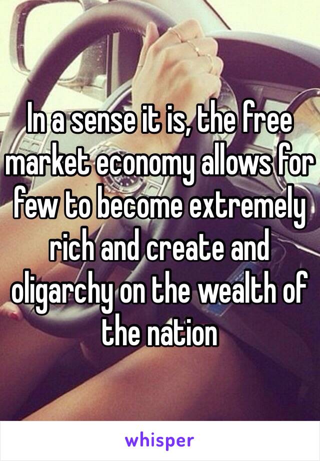 In a sense it is, the free market economy allows for few to become extremely rich and create and oligarchy on the wealth of the nation