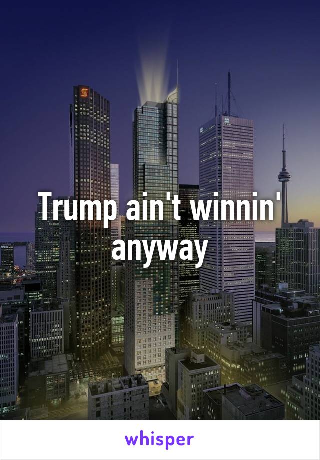 Trump ain't winnin' anyway