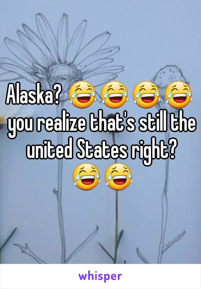 Alaska? 😂😂😂😂 you realize that's still the united States right? 😂😂