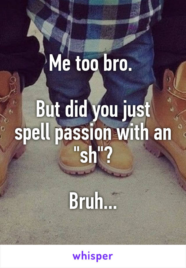 Me too bro. 

But did you just spell passion with an "sh"?

Bruh...