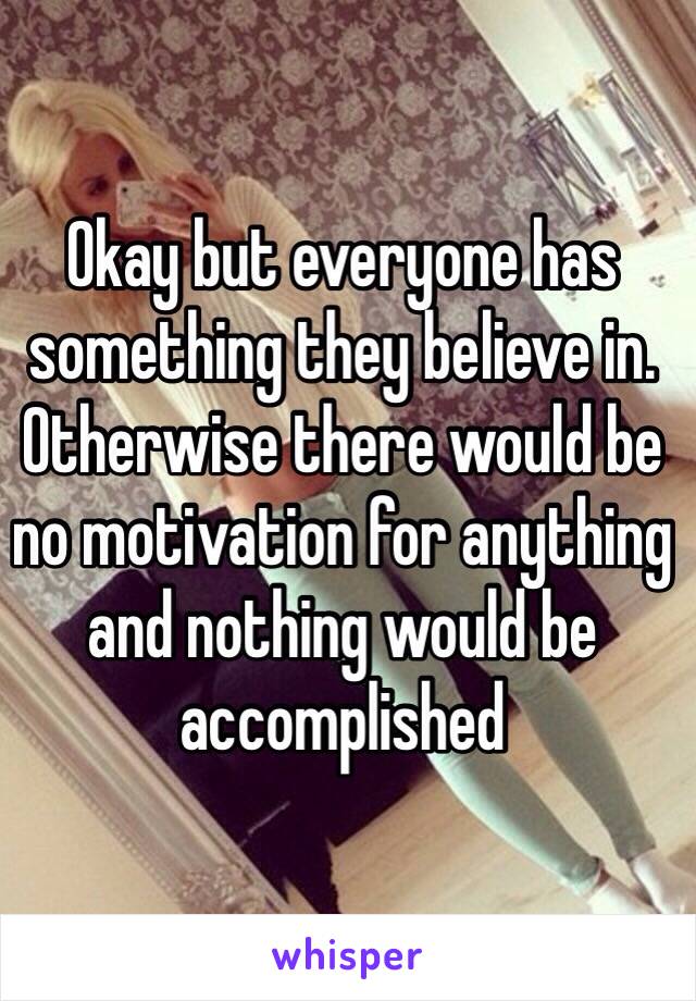 Okay but everyone has something they believe in. Otherwise there would be no motivation for anything and nothing would be accomplished 