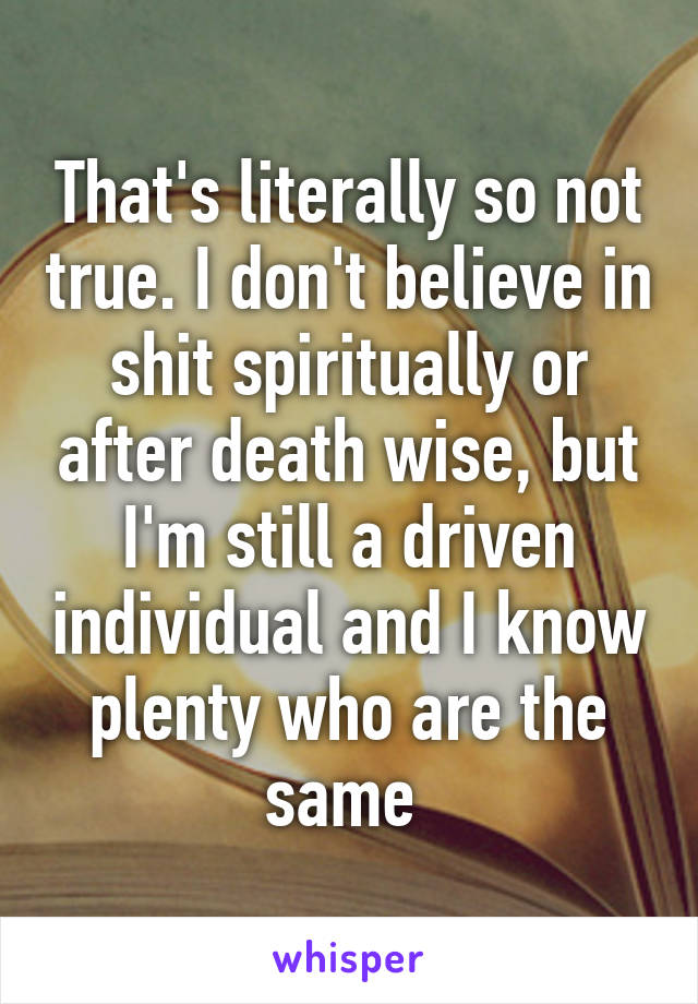 That's literally so not true. I don't believe in shit spiritually or after death wise, but I'm still a driven individual and I know plenty who are the same 