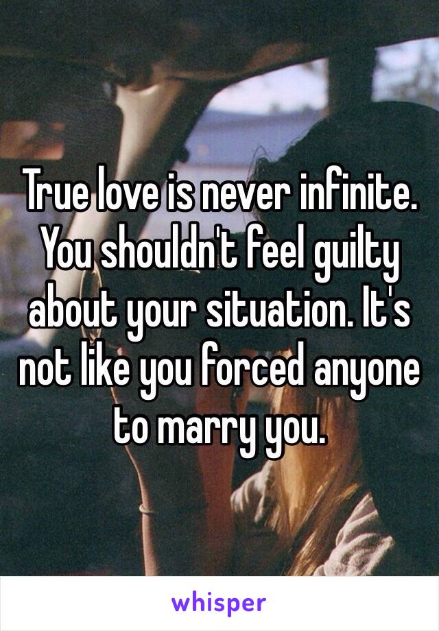 True love is never infinite. You shouldn't feel guilty about your situation. It's not like you forced anyone to marry you. 