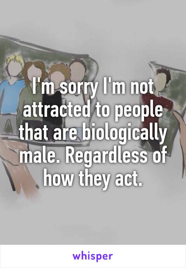 I'm sorry I'm not attracted to people that are biologically male. Regardless of how they act.