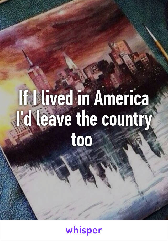 If I lived in America I'd leave the country too 